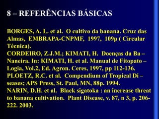 8 – REFERÊNCIAS BÁSICAS
BORGES, A. L. et al. O cultivo da banana. Cruz das
Almas, EMBRAPA-CNPMF, 1997, 109p ( Circular
Técnica).
CORDEIRO, Z.J.M.; KIMATI, H. Doenças da Ba –
Naneira. In: KIMATI, H. et al. Manual de Fitopato –
Logia, Vol.2, Ed. Agron. Ceres, 1997, pp 112-136.
PLOETZ, R.C. et al. Compendium of Tropical Di –
seases; APS Press, St. Paul, MN, 88p. 1994.
NARIN, D.H. et al. Black sigatoka : an increase threat
to banana cultivation. Plant Disease, v. 87, n 3, p. 206-
222. 2003.
 