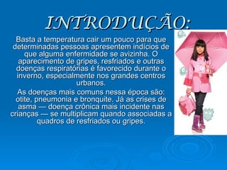 INTRODUÇÃO: Basta a temperatura cair um pouco para que determinadas pessoas apresentem indícios de que alguma enfermidade se avizinha. O aparecimento de gripes, resfriados e outras doenças respiratórias é favorecido durante o inverno, especialmente nos grandes centros urbanos. As doenças mais comuns nessa época são: otite, pneumonia e bronquite. Já as crises de asma — doença crônica mais incidente nas crianças — se multiplicam quando associadas a quadros de resfriados ou gripes. 