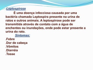 Leptospirose
É uma doença infecciosa causada por uma
bactéria chamada Leptospira presente na urina de
ratos e outros animais. A leptospirose pode ser
transmitida através de contato com a água de
enchentes ou inundações, onde pode estar presente a
urina do rato.
Sintomas:
Febre
Dor de cabeça
Vômitos
Diarréia
Tosse
 