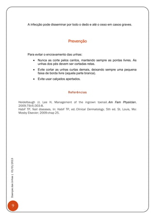 9
DoençasdasUnhas|01/01/2013
A infecção pode disseminar por todo o dedo e até o osso em casos graves.
Prevenção
Para evitar o encravamento das unhas:
 Nunca as corte pelos cantos, mantendo sempre as pontas livres. As
unhas dos pés devem ser cortadas retas.
 Evite cortar as unhas curtas demais, deixando sempre uma pequena
faixa de borda livre (aquela parte branca).
 Evite usar calçados apertados.
Referências
Heidelbaugh JJ, Lee H. Management of the ingrown toenail. Am Fam Physician.
2009;79(4):303-8.
Habif TP. Nail diseases. In: Habif TP, ed. Clinical Dermatology. 5th ed. St. Louis, Mo:
Mosby Elsevier; 2009:chap 25.
 