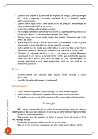13
DoençasdasUnhas|01/01/2013
 Doenças que afetam a quantidade de oxigênio no sangue (como patologias
do coração e doenças pulmonares, incluindo câncer ou infecção) podem
alterações ungueais.
 Doença renal pode causar uma acumulação de produtos nitrogenados no
sangue o que pode danificar as unhas.
 A doença hepática pode danificar as unhas.
 As doenças da tireóide, como hipertireoidismo ou hipotireoidismo pode causar
unhas quebradiças ou divisão do leito ungueal (onicólise).
 Doença grave ou cirurgia pode causar depressões horizontais nas unhas
(linhas de Beau).
 A psoríase pode causar corrosão, a divisão da placa ungueal do leito ungueal,
e destruição crônica das referidas folhas (distrofia ungueal).
 Outros problemas de saúde que podem afetar a aparência das unhas incluem
amiloidose sistêmica, desnutrição, deficiência de vitaminas, e líquen plano.
 Cânceres de pele perto da unha ou dedo pode distorcer a unha. Melanoma
subungueal é um câncer potencialmente mortal que geralmente aparece
como uma faixa escura para baixo ao longo da unha. Escurecimento da
cutícula associada a uma faixa pigmentada pode ser um sinal de um
melanoma agressivo.
Tóxico:
 Envenenamento por arsênico pode causar linhas brancas e cristas
horizontais.
 Ingestão de prata pode causar um unha azul.
Medicamentos:
 Certos antibióticos podem causar elevação da unha do leito ungueal.
 Medicamentos quimioterapicos podem afetar o crescimento das unhas.
 O envelhecimento normal afeta o crescimento e desenvolvimento das unhas.
Prevenção
Não morda, roa ou arranque as unhas (em casos graves, algumas pessoas
podem precisar de ajuda psicológica ou incentivo para parar estes comportamentos).
Mantenha as unhas cortadas.
Usar sapatos que não apertam os dedos e sempre cortar as unhas em linha
reta ao longo do topo.
Para evitar unhas quebradiças, manter as unhas curtas.
Use um creme emoliente (suavização da pele) após lavar ou tomar banho.
 