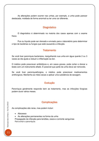 15
DoençasdasUnhas|01/01/2013
As alterações podem ocorrer nas unhas, por exemplo, a unha pode parecer
destacada, moldada de forma anormal ou ter uma cor diferente.
Diagnóstico
O diagnóstico é determinado na maioria dos casos apenas com o exame
físico.
Pus ou líquido pode ser drenado e enviado para o laboratório para determinar
o tipo de bactérias ou fungos que está causando a infecção.
Tratamento
Se você tiver paroníquia bacteriana, mergulhando sua unha em água quente 2 ou 3
vezes ao dia ajuda a reduzir a inflamação ea dor.
O médico pode prescrever antibióticos e, em casos graves, pode cortar e drenar a
lesão com um instrumento afiado. É possível que parte da unha deva ser removido.
Se você tiver paroníquiafúngica, o médico pode prescrever medicamentos
antifúngicos. Mantenha as mãos secas e aplicar uma substância de secagem.
Evolução
Paroníquia geralmente responde bem ao tratamento, mas as infecções fúngicas
podem durar vários meses.
Complicações
As complicações são raras, mas podem incluir:
 Abscesso
 As alterações permanentes na forma da unha
Propagação da infecção para tendões, ossos e corrente sanguínea
Para evitar a paroníquia:
 