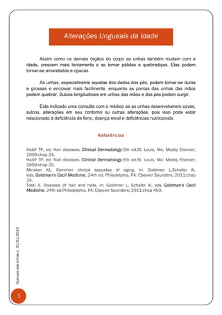 3
DoençasdasUnhas|01/01/2013
Alterações Ungueais da Idade
Assim como os demais órgãos do corpo as unhas também mudam com a
idade, crescem mais lentamente e se tornar pálidas e quebradiças. Elas podem
tornar-se amareladas e opacas.
As unhas, especialmente aquelas dos dedos dos pés, podem tornar-se duras
e grossas e encravar mais facilmente, enquanto as pontas das unhas das mãos
podem quebrar. Sulcos longitudinais em unhas das mãos e dos pés podem surgir.
Esta indicado uma consulta com o médico se as unhas desenvolverem covas,
sulcos, alterações em seu contorno ou outras alterações, pois isso pode estar
relacionado à deficiência de ferro, doença renal e deficiências nutricionais.
Referências
Habif TP, ed. Hair diseases. Clinical Dermatology.5th ed.St. Louis, Mo: Mosby Elsevier;
2009:chap 24.
Habif TP, ed. Nail diseases. Clinical Dermatology.5th ed.St. Louis, Mo: Mosby Elsevier;
2009:chap 25.
Minaker KL. Common clinical sequelae of aging. In: Goldman L,Schafer AI,
eds. Goldman's Cecil Medicine. 24th ed. Philadelphia, PA: Elsevier Saunders; 2011:chap
24.
Tosti A. Diseases of hair and nails. In: Goldman L, Schafer AI, eds. Goldman's Cecil
Medicine. 24th ed.Philadelphia, PA: Elsevier Saunders; 2011:chap 450.
 