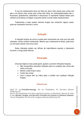 6
DoençasdasUnhas|01/01/2013
O uso do medicamento deve ser feito por dois a três meses para unhas dos
pés e um tempo mais curtos para unhas das mãos. As medicaçõesusadas são o
fluconazol, griseofulvina, terbinafina e itraconazol. É importante realizar testes para
verificar se há danos no fígado, enquanto estiver a tomar estes medicamentos.
Tratamentos a laser podem eliminar fungos nas unhas.Em alguns casos,
pode ser necessário remover a unha.
Evolução
A infecção fúngica da unha é curada pelo crescimento da unha que não está
infectada. Unhas crescem lentamente. Mesmo que o tratamento é eficaz, pode levar
um ano para crescer uma nova unha.
Estas infecções podem ser difíceis de tratar.Mesmo quando o tratamento
funciona, o fungo pode retornar.
Prevenção
Uma boa higiene e boa saúde geral, ajudam a prevenir infecções fúngicas.
 Não compartilhar utensílios utilizados para os cuidados das unhas das
mãos e dos pés.
 Manter a pele limpa e seca.
 Cuidar das unhas.
 Lave e seque bem as mãos após o contato com qualquer infecção
fúngica.
Referências
Habif TP, ed. ClinicalDermatology. 5th ed. Philadelphia, Pa: Saunders Elsevier;
2009:chap 25.
Hay RJ. Dermatophytosis and other superficial mycoses. In: Mandell GL, Bennett JE, Dolin
R, eds. Mandell, Douglas, and Bennett's Principles and Practice of Infectious Diseases.
7th ed. Philadelphia, Pa: Churchill Livingstone Elsevier;2009:chap 267.
 