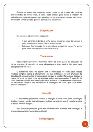 8
DoençasdasUnhas|01/01/2013
Quando as unhas são aparadas muito curtas ou as bordas são cortadas
arredondadas ao invés retas, a unha pode enrolar para baixo e crescer na
pele.Algumas pessoas nascem com as unhas curvas e tendem a crescer para baixo.
Outros têm unhas que são grandes demais para seus dedos.
Diagnóstico
Um exame do pé vai mostrar o seguinte:
 A pele ao longo da borda da unha parece crescer ao longo da unha ou a
unha pode parecer estar a crescer abaixo da pele.
 Pele pode ficar inchada, firme, vermelha e sensível ao toque. Por vezes,
pode haver uma pequena quantidade de pus.
Tratamento
Nos pacientes diabéticos, danos nos nervos da perna ou pé, má circulação no
pé, ou uma infecção ao redor da unha, vá imediatamente ao médico. Não tente tratar
este problema em casa.
O tratamento varia de acordo com a intensidade de cada caso. Desde
medidas simples, como o afastamento da pele inflamada por um chumaço de
algodão até procedimentos cirúrgicos para remover o tecido inflamado ou destruir a
matriz da unha no canto onde ela encrava podem ser necessários. A extração da
unha deve ser evitada, pois quando ela voltar a crescer poderá encravar novamente.
O tratamento cirúrgico visa desobstruir a passagem da unha, que pode então
crescer livremente.
Evolução
O tratamento geralmente controla a infecção e alivia a dor, mas a condição
tende a recorrer, se não forem tomadas medidas preventivas, que é importante para
a devida atenção dos pés.
Esta condição pode ser grave em pacientes com diabetes, má circulação e
problemas nervosos (neuropatia periférica).
Complicações
 