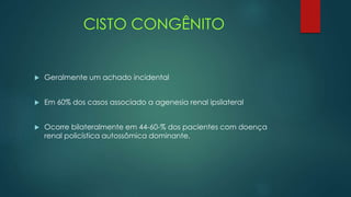 CISTO CONGÊNITO
 Geralmente um achado incidental
 Em 60% dos casos associado a agenesia renal ipsilateral
 Ocorre bilateralmente em 44-60-% dos pacientes com doença
renal policística autossômica dominante.
 