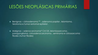LESÕES NEOPLÁSICAS PRIMÁRIAS
 Benignas – cistoadenoma ** , adenoma papilar , leiomioma,
teratoma e tumor estromal epitelial .
 Malignas – adenocarcinoma* CA125, leiomiossarcoma ,
paraganglioma, cistoadenocarcinoma , seminoma e cistossarcoma
filodes (tumor filodes)
 
