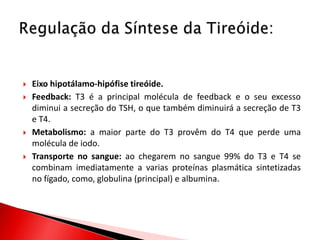    Eixo hipotálamo-hipófise tireóide.
   Feedback: T3 é a principal molécula de feedback e o seu excesso
    diminui a secreção do TSH, o que também diminuirá a secreção de T3
    e T4.
   Metabolismo: a maior parte do T3 provêm do T4 que perde uma
    molécula de iodo.
   Transporte no sangue: ao chegarem no sangue 99% do T3 e T4 se
    combinam imediatamente a varias proteínas plasmática sintetizadas
    no fígado, como, globulina (principal) e albumina.
 