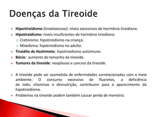    Hipertiroidismo (tireotoxicose): níveis excessivos de hormônio tiroidiano.
   Hipotiroidismo: níveis insuficientes de hormônio tiroidiano.
    o Cretinismo: hipotiroidismo na criança;
    o Mixedema: hipotiroidismo no adulto.
   Tiroidite de Hashimoto: hipotiroidismo autoimune.
   Bócio: aumento do tamanho da tireoide.
   Tumores da tireoide: neoplasias e cancros da tireoide.

   A tireoide pode ser acometida de enfermidades correlacionadas com o meio
    ambiente. O consumo excessivo de fluoretos, a deficiência
    de iodo, vitaminas e desnutrição, contribuem para o aparecimento do
    hipotiroidismo.
   Problemas na tireoide podem também causar perda de memória.
 