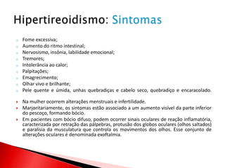 o   Fome excessiva;
o   Aumento do ritmo intestinal;
o   Nervosismo, insônia, labilidade emocional;
o   Tremores;
o   Intolerância ao calor;
o   Palpitações;
o   Emagrecimento;
o   Olhar vivo e brilhante;
o   Pele quente e úmida, unhas quebradiças e cabelo seco, quebradiço e encaracolado.

   Na mulher ocorrem alterações menstruais e infertilidade.
   Marjoritariamente, os sintomas estão associado a um aumento visível da parte inferior
    do pescoço, formando bócio.
   Em pacientes com bócio difuso, podem ocorrer sinais oculares de reação inflamatória,
    caracterizada por retração das pálpebras, protusão dos globos oculares (olhos saltados)
    e paralisia da musculatura que controla os movimentos dos olhos. Esse conjunto de
    alterações oculares é denominada exoftalmia.
 