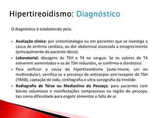 O diagnóstico é estabelecido pela:

   Avaliação clínica: por sintomlatologia ou em pacientes que se investiga a
    causa de arritmia cardíaca, ou dor abdominal associada a emagrecimento
    (principalmente do paciente idoso).
   Laboratorial: dosagens de TSH e T4 no sangue. Se os valores de T4
    estiverem aumentados e os de TSH reduzidos, se confirma o dianóstico.
   Para verficiar a causa do hipertireoidismo (auto-imune, uni ou
    multinodular), verrifica-se a presença de anticorpos anti-receptor do TSH
    (TRAB), captação de iodo, cintilografia e ultra-sonografia da tireóide.
   Radiografia de Tórax ou Mediastino do Pescoço: para pacientes com
    bócios volumosos e manifestações compressivas na região do pescoço,
    tais como dificuldade para engolir alimentos e falta de ar.
 