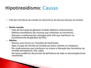    Falta dos hormônios da tireóide em decorrência de diversas doenças da tireóide.


   Recém-nascido:
    ◦ Falta de formação da glândula tireóide (defeitos embrionários);
    ◦ Defeitos hereditários das enzimas que sintetizam os hormônios;
    ◦ Doenças e medicamentos utilizados pela mãe que interferem no
      funcionamento da glândula da filho.
   Adultos:
    ◦ Doença auto-imune ou Tireoidite de Hashimoto;
    ◦ Após cirurgia de retirada da tireóide por bócio nodular ou neoplasia;
    ◦ Por medicamentos que interferem na síntese e liberação dos hormônios da
      tireóide (amiodarona, lítio, iodo);
    ◦ Por bócio endêmico decorrente de deficiência de iodo na alimentação (mais
      raramente).
 