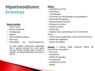 Adulto:
                                             o Intolerância ao frio;
                                             o Sonolência;
                                             o Constipação;
                                             o Inchumes nas extremidades e nas pálpebras;
                                             o Diminuição de apetite;
                                             o Pequeno ganho de peso;
Recém-nascido:                               o Fraqueza muscular;
o Choro rouco;                               o Raciocínio lento;
o Hérnia umbelical;                          o Depressão;
o Constipação;                               o Cabelos secos, quebradiços e de crescimento
o Apatia;                                    lento;
o Diminuição de reflexos;                    o Unhas secas, quebradiças e de crescimento lento;
o Pele seca;                                 o Queda das pálpebras;
o Dificuldade    de     desenvolvimento.     o Queda de cabelos.
  Se não receber tratamento adequado         Criança: a doença pode provocar déficit de
  até a quarta semana de vida, pode
  ocorrer retardo mental severo, surdez, e   crescimento associado à:
  retardo no desenvolvimento de peso e       o Pele seca;
  altura.                                    o Sonolência;
                                             o Déficit de atenção;
                                             o Constipação;
                                             o Intolerância ao frio;
                                             o Apatia.
 