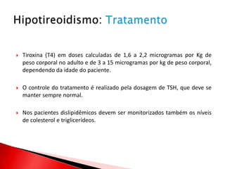    Tiroxina (T4) em doses calculadas de 1,6 a 2,2 microgramas por Kg de
    peso corporal no adulto e de 3 a 15 microgramas por kg de peso corporal,
    dependendo da idade do paciente.

   O controle do tratamento é realizado pela dosagem de TSH, que deve se
    manter sempre normal.

   Nos pacientes dislipidêmicos devem ser monitorizados também os níveis
    de colesterol e triglicerídeos.
 