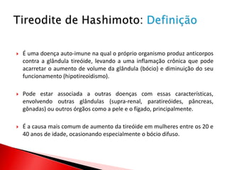    É uma doença auto-imune na qual o próprio organismo produz anticorpos
    contra a glândula tireóide, levando a uma inflamação crônica que pode
    acarretar o aumento de volume da glândula (bócio) e diminuição do seu
    funcionamento (hipotireoidismo).

   Pode estar associada a outras doenças com essas características,
    envolvendo outras glândulas (supra-renal, paratireóides, pâncreas,
    gônadas) ou outros órgãos como a pele e o fígado, principalmente.

   É a causa mais comum de aumento da tireóide em mulheres entre os 20 e
    40 anos de idade, ocasionando especialmente o bócio difuso.
 
