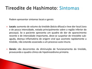 Podem apresentar sintomas locais e gerais:

   Locais: aumento de volume da tireóide (bócio difuso) e leve dor local (rara
    e de pouca intensidade, notada principalmente sobre a região inferior do
    pescoço). Se o paciente apresenta um quadro de dor de aparecimento
    recente e de intensidade importante, deve-se suspeitar de tireoidite sub-
    aguda, doença inflamatória de origem viral que acomete rapidamente a
    tireóide, não estando associada a um processo auto-imune.

   Gerais: são decorrentes da diminuição de funcionamento da tireóide,
    provocando o quadro clínico de hipotireoidismo primário.
 