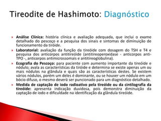    Análise Clínica: história clínica e avaliação adequada, que inclui o exame
    detalhado do pescoço e a pesquisa dos sinais e sintomas de diminuição de
    funcionamento da tiróide.
   Laboratorial: avaliação da função da tireóide com dosagem do TSH e T4 e
    pesquisa dos anticorpos antitireóide (antitireoperoxidase - anticorpos anti-
    TPO -, anticorpos antimicrossomais e antitireoglobulina).
   Ecografia do Pescoço: para paciente com aumento importante da tireóide e
    nódulo; avala as características da tiróide e determina se existe apenas um ou
    mais nódulos na glândula e quais são as características destes. Se existem
    vários nódulos, porém um deles é dominante, ou se houver um nódulo em um
    bócio difuso, o mesmo deverá ser puncionado para um diagnóstico detalhado.
   Medida de captação de iodo radioativo pela tireóide ou da cintilografia da
    tireóide: apresenta indicação duvidosa, pois demonstra diminuição da
    captação de iodo e dificuldade na identificação da glândula tireóide.
 