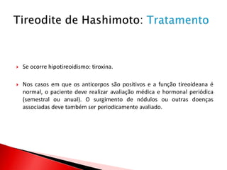    Se ocorre hipotireoidismo: tiroxina.

   Nos casos em que os anticorpos são positivos e a função tireoideana é
    normal, o paciente deve realizar avaliação médica e hormonal periódica
    (semestral ou anual). O surgimento de nódulos ou outras doenças
    associadas deve também ser periodicamente avaliado.
 