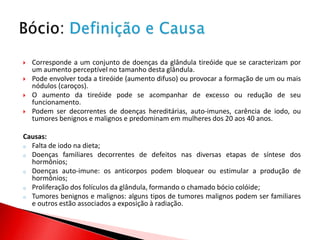    Corresponde a um conjunto de doenças da glândula tireóide que se caracterizam por
    um aumento perceptível no tamanho desta glândula.
   Pode envolver toda a tireóide (aumento difuso) ou provocar a formação de um ou mais
    nódulos (caroços).
   O aumento da tireóide pode se acompanhar de excesso ou redução de seu
    funcionamento.
   Podem ser decorrentes de doenças hereditárias, auto-imunes, carência de iodo, ou
    tumores benignos e malignos e predominam em mulheres dos 20 aos 40 anos.

Causas:
o Falta de iodo na dieta;
o Doenças familiares decorrentes de defeitos nas diversas etapas de síntese dos
  hormônios;
o Doenças auto-imune: os anticorpos podem bloquear ou estimular a produção de
  hormônios;
o Proliferação dos folículos da glândula, formando o chamado bócio colóide;
o Tumores benignos e malignos: alguns tipos de tumores malignos podem ser familiares
  e outros estão associados a exposição à radiação.
 