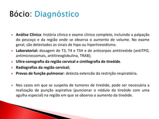    Análise Clínica: história clínica e exame clínico completo, incluindo a palpação
    do pescoço e da região onde se observa o aumento de volume. No exame
    geral, são detectados os sinais de hipo ou hipertireoidismo.
   Laboratorial: dosagem de T3, T4 e TSH e de anticorpos antitireóide (antiTPO,
    antimicrossomais, antitireoglobulina, TRAB);
   Ultra-sonografia da região cervical e cintilografia de tireóide.
   Radiografias da região cervical;
   Provas de função pulmonar: detecta extensão da restrição respiratória.

   Nos casos em que se suspeita de tumores de tireóide, pode ser necessária a
    realização de punção aspirativa (puncionar o nódulo da tireóide com uma
    agulha especial) na região em que se observa o aumento da tireóide.
 