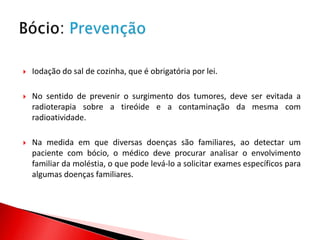    Iodação do sal de cozinha, que é obrigatória por lei.

   No sentido de prevenir o surgimento dos tumores, deve ser evitada a
    radioterapia sobre a tireóide e a contaminação da mesma com
    radioatividade.

   Na medida em que diversas doenças são familiares, ao detectar um
    paciente com bócio, o médico deve procurar analisar o envolvimento
    familiar da moléstia, o que pode levá-lo a solicitar exames específicos para
    algumas doenças familiares.
 