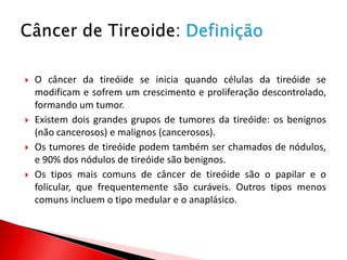    O câncer da tireóide se inicia quando células da tireóide se
    modificam e sofrem um crescimento e proliferação descontrolado,
    formando um tumor.
   Existem dois grandes grupos de tumores da tireóide: os benignos
    (não cancerosos) e malignos (cancerosos).
   Os tumores de tireóide podem também ser chamados de nódulos,
    e 90% dos nódulos de tireóide são benignos.
   Os tipos mais comuns de câncer de tireóide são o papilar e o
    folicular, que frequentemente são curáveis. Outros tipos menos
    comuns incluem o tipo medular e o anaplásico.
 