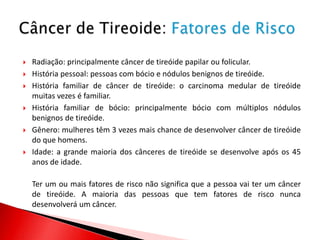    Radiação: principalmente câncer de tireóide papilar ou folicular.
   História pessoal: pessoas com bócio e nódulos benignos de tireóide.
   História familiar de câncer de tireóide: o carcinoma medular de tireóide
    muitas vezes é familiar.
   História familiar de bócio: principalmente bócio com múltiplos nódulos
    benignos de tireóide.
   Gênero: mulheres têm 3 vezes mais chance de desenvolver câncer de tireóide
    do que homens.
   Idade: a grande maioria dos cânceres de tireóide se desenvolve após os 45
    anos de idade.

    Ter um ou mais fatores de risco não significa que a pessoa vai ter um câncer
    de tireóide. A maioria das pessoas que tem fatores de risco nunca
    desenvolverá um câncer.
 