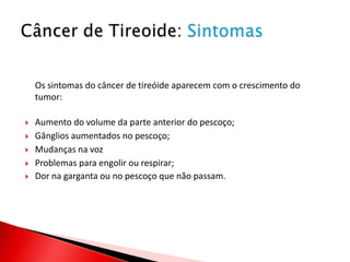 Os sintomas do câncer de tireóide aparecem com o crescimento do
    tumor:

   Aumento do volume da parte anterior do pescoço;
   Gânglios aumentados no pescoço;
   Mudanças na voz
   Problemas para engolir ou respirar;
   Dor na garganta ou no pescoço que não passam.
 
