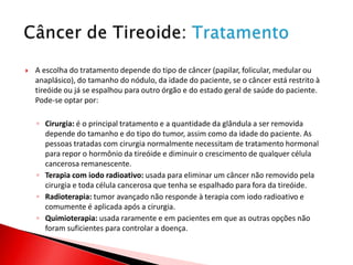    A escolha do tratamento depende do tipo de câncer (papilar, folicular, medular ou
    anaplásico), do tamanho do nódulo, da idade do paciente, se o câncer está restrito à
    tireóide ou já se espalhou para outro órgão e do estado geral de saúde do paciente.
    Pode-se optar por:

    ◦ Cirurgia: é o principal tratamento e a quantidade da glândula a ser removida
      depende do tamanho e do tipo do tumor, assim como da idade do paciente. As
      pessoas tratadas com cirurgia normalmente necessitam de tratamento hormonal
      para repor o hormônio da tireóide e diminuir o crescimento de qualquer célula
      cancerosa remanescente.
    ◦ Terapia com iodo radioativo: usada para eliminar um câncer não removido pela
      cirurgia e toda célula cancerosa que tenha se espalhado para fora da tireóide.
    ◦ Radioterapia: tumor avançado não responde à terapia com iodo radioativo e
      comumente é aplicada após a cirurgia.
    ◦ Quimioterapia: usada raramente e em pacientes em que as outras opções não
      foram suficientes para controlar a doença.
 