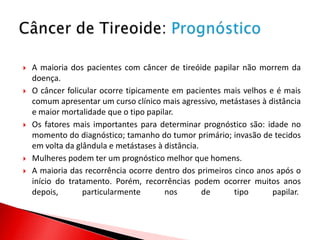    A maioria dos pacientes com câncer de tireóide papilar não morrem da
    doença.
   O câncer folicular ocorre tipicamente em pacientes mais velhos e é mais
    comum apresentar um curso clínico mais agressivo, metástases à distância
    e maior mortalidade que o tipo papilar.
   Os fatores mais importantes para determinar prognóstico são: idade no
    momento do diagnóstico; tamanho do tumor primário; invasão de tecidos
    em volta da glândula e metástases à distância.
   Mulheres podem ter um prognóstico melhor que homens.
   A maioria das recorrência ocorre dentro dos primeiros cinco anos após o
    início do tratamento. Porém, recorrências podem ocorrer muitos anos
    depois,       particularmente       nos        de     tipo      papilar.
 