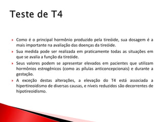    Como é o principal hormônio produzido pela tireóide, sua dosagem é a
    mais importante na avaliação das doenças da tireóide.
   Sua medida pode ser realizada em praticamente todas as situações em
    que se avalia a função da tireóide.
   Seus valores podem se apresentar elevados em pacientes que utilizam
    hormônios estrogênicos (como as pílulas anticoncepcionais) e durante a
    gestação.
   A exceção destas alterações, a elevação do T4 está associada a
    hipertireoidismo de diversas causas, e níveis reduzidos são decorrentes de
    hipotireoidismo.
 
