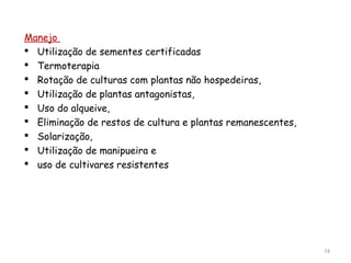 Manejo
 Utilização de sementes certificadas
 Termoterapia
 Rotação de culturas com plantas não hospedeiras,
 Utilização de plantas antagonistas,
 Uso do alqueive,
 Eliminação de restos de cultura e plantas remanescentes,
 Solarização,
 Utilização de manipueira e
 uso de cultivares resistentes
74
 