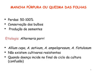 MANCHA PÚRPURA OU QUEIMA DAS FOLHAS
 Perdas: 50-100%
 Conservação dos bulbos
 Produção de sementes
Etiologia: Alternaria porri
 Allium cepa, A. sativum, A. ampelopresum, A. fistulosum
 Não existem cultivares resistentes
 Quando doença incide no final do ciclo da cultura
(confusão)
8
 
