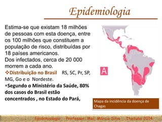 Epidemiologia
Estima-se que existam 18 milhões
de pessoas com esta doença, entre
os 100 milhões que constituem a
população de risco, distribuídas por
18 países americanos.
Dos infectados, cerca de 20 000
morrem a cada ano.
Distribuição no Brasil RS, SC, Pr, SP,
MG, Go e o Nordeste.
Segundo o Ministério da Saúde, 80%
dos casos do Brasil estão
concentrados , no Estado do Pará, Mapa da incidência da doença de
Chagas
Epidemiologia Professor: Msc. Márcio Silva Itaituba 2014
 