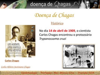 Histórico
No dia 14 de abril de 1909, o cientista
Carlos Chagas encontrou o protozoário
Trypanossoma cruzi
Carlos Chagas
Epidemiologia Professor: Msc. Márcio Silva Itaituba 2014
Carlos Ribeiro Justiniano Chagas
Doença de Chagas
 