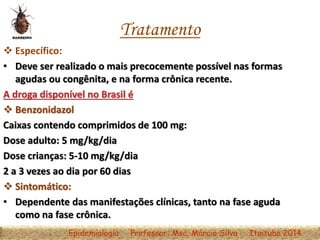 Tratamento
 Específico:
• Deve ser realizado o mais precocemente possível nas formas
agudas ou congênita, e na forma crônica recente.
A droga disponível no Brasil é
 Benzonidazol
Caixas contendo comprimidos de 100 mg:
Dose adulto: 5 mg/kg/dia
Dose crianças: 5-10 mg/kg/dia
2 a 3 vezes ao dia por 60 dias
 Sintomático:
• Dependente das manifestações clínicas, tanto na fase aguda
como na fase crônica.
Epidemiologia Professor: Msc. Márcio Silva Itaituba 2014
 