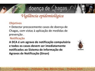 Epidemiologia Professor: Msc. Márcio Silva Itaituba 2014
Vigilância epidemiológica
Objetivos
• Detectar precocemente casos de doença de
Chagas, com vistas à aplicação de medidas de
prevenção .
Notificação
A DCA é um agravo de notificação compulsória
e todos os casos devem ser imediatamente
notificados ao Sistema de Informação de
Agravos de Notificação (Sinan)
 