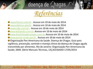 Epidemiologia Professor: Msc. Márcio Silva Itaituba 2014
Referências
www.fiocruz.com.br . Acesso em 10 de maio de 2014.
www.datasus.gov.br . Acesso em 10 de maio de 2014
www.ufgs.com.br . Acesso em 10 de maio de 2014
www.wikipedia.com.br. Acesso em 10 de maio de 2014
www.drashirleydecampos.com.br. Acesso em 10 de maio de 2014
www.portal.saude.gov.br . Acesso em 10 de maio de 2014
Organização Pan-Americana da Saúde. Doença de Chagas. Guia para
vigilância, prevenção, controle e manejo clínico da doença de Chagas aguda
transmitida por alimentos. Rio de Janeiro: Organização Pan-Americana da
Saúde; 2009. [Série Manuais Técnicos, 12],ACESSADO 17/05/2014
 