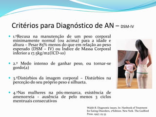 Critérios para Diagnóstico de AN – DSM-IV
 1.ºRecusa na manutenção de um peso corporal
minimamente normal (ou acima) para a idade e
altura – Pesar 85% menos do que em relação ao peso
esperado (DSM – IV) ou Índice de Massa Corporal
inferior a 17,5kg/m2(ICD-10)
 2.º Medo intenso de ganhar peso, ou tornar-se
gordo(a)
 3.ºDistúrbios da imagem corporal – Distúrbios na
perceção do seu próprio peso e silhueta.
 4.ºNas mulheres na pós-menarca, existência de
amenorreia - ausência de pelo menos 3 ciclos
mentruais consecutivos
Walsh B. Diagnostic issues. In: Hanbook of Treatment
for Eating Disorders, 2ºEdition. New York. The Guilford
Press. 1997; 25-33
 