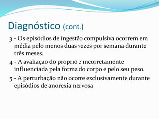 Diagnóstico (cont.)
3 - Os episódios de ingestão compulsiva ocorrem em
média pelo menos duas vezes por semana durante
três meses.
4 - A avaliação do próprio é incorretamente
influenciada pela forma do corpo e pelo seu peso.
5 - A perturbação não ocorre exclusivamente durante
episódios de anorexia nervosa
 