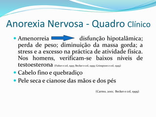 Anorexia Nervosa - Quadro Clínico
 Amenorreia disfunção hipotalâmica;
perda de peso; diminuição da massa gorda; a
stress e a excesso na práctica de atividade física.
Nos homens, verificam-se baixos níveis de
testoesterona (Fisher e col, 1995; Becker e col, 1999; Grinspoon e col, 1999)
 Cabelo fino e quebradiço
 Pele seca e cianose das mãos e dos pés
(Carmo, 2001; Becker e col, 1999)
 
