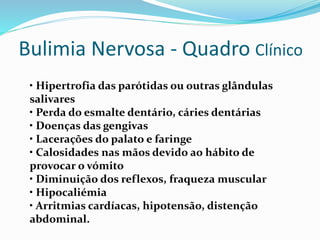 Bulimia Nervosa - Quadro Clínico
• Hipertrofia das parótidas ou outras glândulas
salivares
• Perda do esmalte dentário, cáries dentárias
• Doenças das gengivas
• Lacerações do palato e faringe
• Calosidades nas mãos devido ao hábito de
provocar o vómito
• Diminuição dos reflexos, fraqueza muscular
• Hipocaliémia
• Arritmias cardíacas, hipotensão, distenção
abdominal.
 