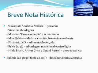 Breve Nota Histórica
 1.ºs casos de Anorexia Nervosa ~ 300 anos
Primeiras abordagens
- Morton - “Farmacoterapia” e ar do campo
- Marcé(1860) – Mudança habitação e meio envolvente
- Finais séc. XIX – Alimentação forçada
- Ryle’s (1936) – Abordagem nutricional e psicológica
- Hilde Bruch, Arthur Crisp e Gerald Russell – anos 70 (séc. XX)
 Bulimia (do grego “fome de boi”) – descoberta com a anorexia
 