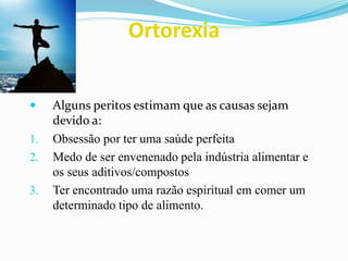 Ortorexia
 Alguns peritos estimam que as causas sejam
devido a:
1. Obsessão por ter uma saúde perfeita
2. Medo de ser envenenado pela indústria alimentar e
os seus aditivos/compostos
3. Ter encontrado uma razão espiritual em comer um
determinado tipo de alimento.
 