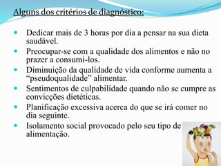 Alguns dos critérios de diagnóstico:
 Dedicar mais de 3 horas por dia a pensar na sua dieta
saudável.
 Preocupar-se com a qualidade dos alimentos e não no
prazer a consumi-los.
 Diminuição da qualidade de vida conforme aumenta a
“pseudoqualidade” alimentar.
 Sentimentos de culpabilidade quando não se cumpre as
convicções dietéticas.
 Planificação excessiva acerca do que se irá comer no
dia seguinte.
 Isolamento social provocado pelo seu tipo de
alimentação.
 