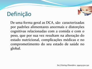 Definição
De uma forma geral as DCA, são caracterizadas
por padrões alimentares anormais e distorções
cognitivas relacionadas com a comida e com o
peso, que por sua vez resultam na alteração do
estado nutricional, complicações médicas e no
comprometimento do seu estado de saúde no
global.
Int J Eating Disorders. 1990;9:501-512
 