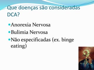 Que doenças são consideradas
DCA?
Anorexia Nervosa
Bulimia Nervosa
Não especificadas (ex. binge
eating)
 