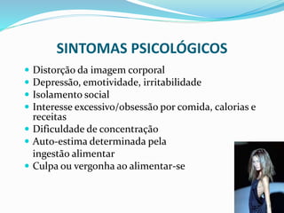 SINTOMAS PSICOLÓGICOS
 Distorção da imagem corporal
 Depressão, emotividade, irritabilidade
 Isolamento social
 Interesse excessivo/obsessão por comida, calorias e
receitas
 Dificuldade de concentração
 Auto-estima determinada pela
ingestão alimentar
 Culpa ou vergonha ao alimentar-se
 