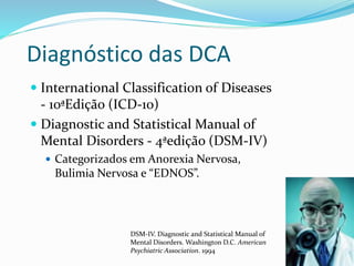 Diagnóstico das DCA
 International Classification of Diseases
- 10ªEdição (ICD-10)
 Diagnostic and Statistical Manual of
Mental Disorders - 4ªedição (DSM-IV)
 Categorizados em Anorexia Nervosa,
Bulimia Nervosa e “EDNOS”.
DSM-IV. Diagnostic and Statistical Manual of
Mental Disorders. Washington D.C. American
Psychiatric Association. 1994
 