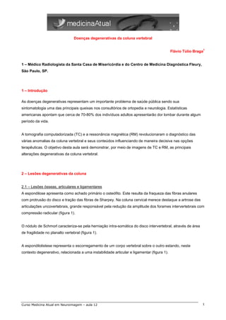 Doenças degenerativas da coluna vertebral

                                                                                                             1
                                                                                            Flávio Túlio Braga


1 – Médico Radiologista da Santa Casa de Misericórdia e do Centro de Medicina Diagnóstica Fleury,
São Paulo, SP.




1 – Introdução

As doenças degenerativas representam um importante problema de saúde pública sendo sua
sintomatologia uma das principais queixas nos consultórios de ortopedia e neurologia. Estatísticas
americanas apontam que cerca de 70-80% dos indivíduos adultos apresentarão dor lombar durante algum
período da vida.


A tomografia computadorizada (TC) e a ressonância magnética (RM) revolucionaram o diagnóstico das
várias anomalias da coluna vertebral e seus conteúdos influenciando de maneira decisiva nas opções
terapêuticas. O objetivo desta aula será demonstrar, por meio de imagens de TC e RM, as principais
alterações degenerativas da coluna vertebral.




2 – Lesões degenerativas da coluna


2.1 – Lesões ósseas, articulares e ligamentares
A espondilose apresenta como achado primário o osteófito. Este resulta da fraqueza das fibras anulares
com protrusão do disco e tração das fibras de Sharpey. Na coluna cervical merece destaque a artrose das
articulações uncovertebrais, grande responsável pela redução da amplitude dos forames intervertebrais com
compressão radicular (figura 1).


O nódulo de Schmorl caracteriza-se pela herniação intra-somática do disco intervertebral, através de área
de fragilidade no planalto vertebral (figura 1).


A espondilolistese representa o escorregamento de um corpo vertebral sobre o outro estando, neste
contexto degenerativo, relacionada a uma instabilidade articular e ligamentar (figura 1).




Curso Medicina Atual em Neuroimagem – aula 12                                                                1
 